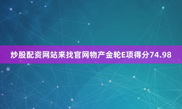 炒股配资网站来找官网物产金轮E项得分74.98
