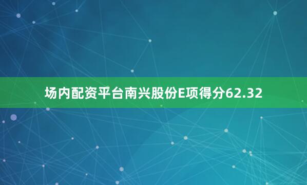场内配资平台南兴股份E项得分62.32
